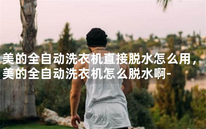 全自动洗衣机直接脱水怎么用,全自动洗衣机怎么脱水啊- 全自动洗衣机直接脱水怎么用,全自动洗衣机怎么脱水啊-