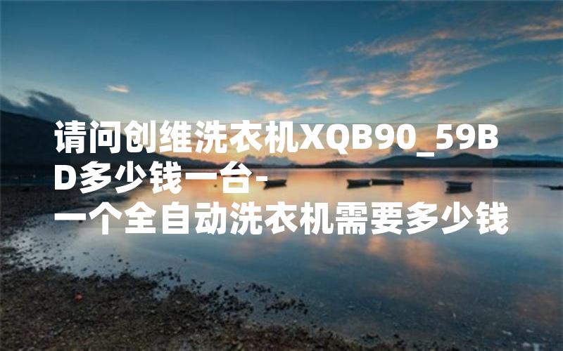 请问创维洗衣机XQB90_59BD多少钱一台-一个全自动洗衣机需要多少钱