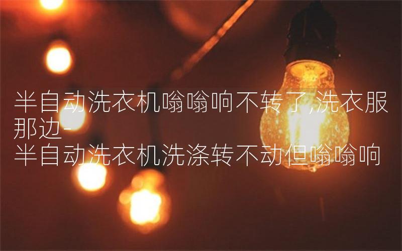半自动洗衣机嗡嗡响不转了,洗衣服那边-半自动洗衣机洗涤转不动但嗡嗡响