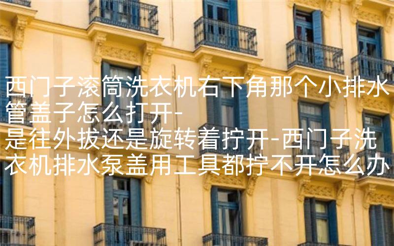西门子滚筒洗衣机右下角那个小排水管盖子怎么打开-是往外拔还是旋转着拧开-西门子洗衣机排水泵盖用工具都拧不开怎么办呢