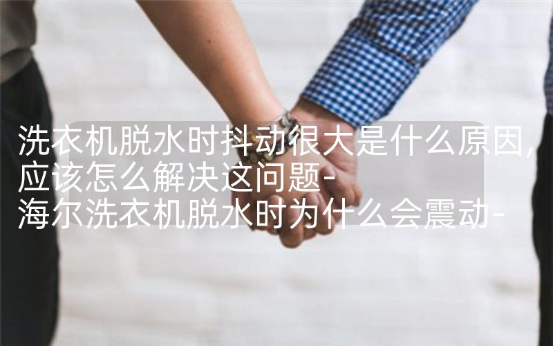 洗衣机脱水时抖动很大是什么原因,应该怎么解决这问题-海尔洗衣机脱水时为什么会震动-