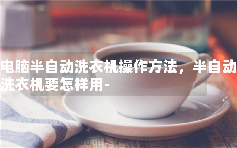 电脑半自动洗衣机操作方法，半自动洗衣机要怎样用-
