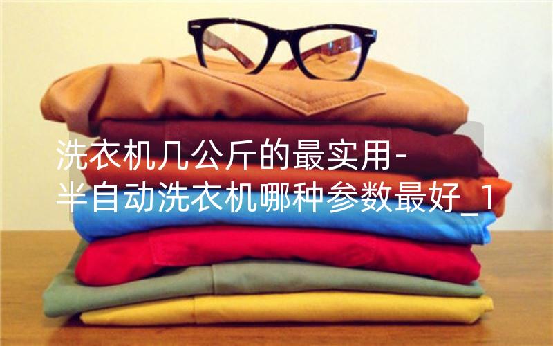 洗衣机几公斤的最实用-半自动洗衣机哪种参数最好_1