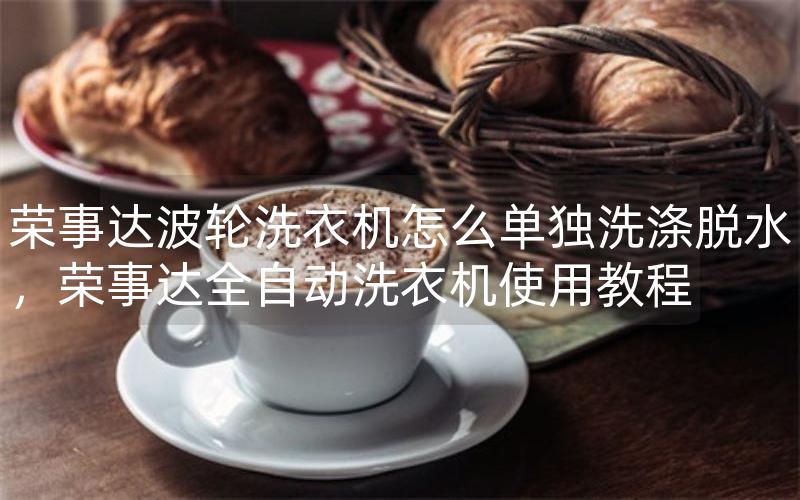 荣事达波轮洗衣机怎么单独洗涤脱水，荣事达全自动洗衣机使用教程