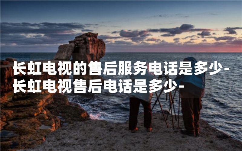 长虹电视的售后服务电话是多少-长虹电视售后电话是多少-