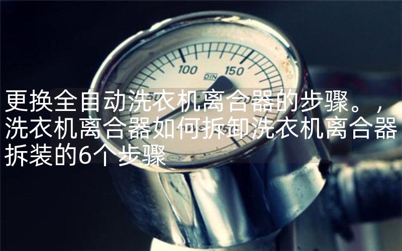 更换全自动洗衣机离合器的步骤。，洗衣机离合器如何拆卸洗衣机离合器拆装的6个步骤