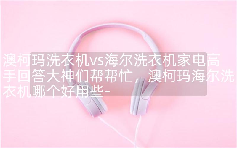 澳柯玛洗衣机vs海尔洗衣机家电高手回答大神们帮帮忙，澳柯玛海尔洗衣机哪个好用些-