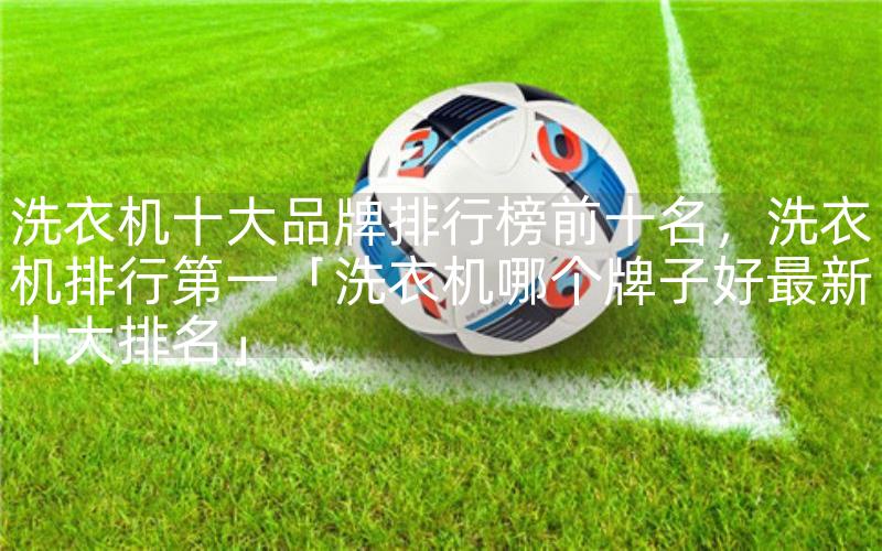洗衣机十大品牌排行榜前十名，洗衣机排行第一「洗衣机哪个牌子好最新十大排名」