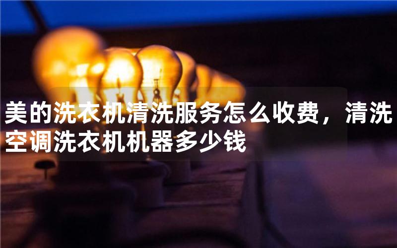 美的洗衣机清洗服务怎么收费，清洗空调洗衣机机器多少钱