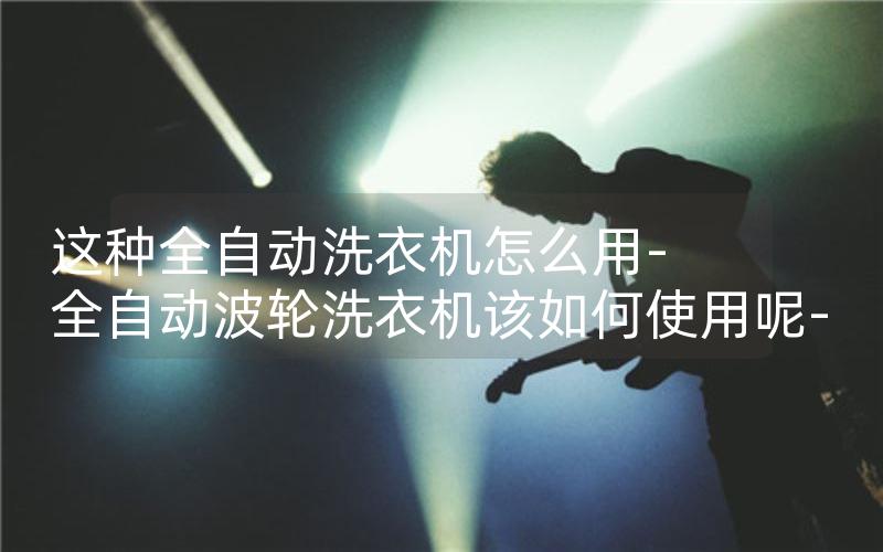 这种全自动洗衣机怎么用-全自动波轮洗衣机该如何使用呢-