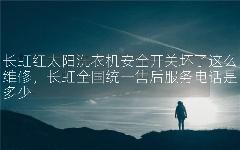 长虹红太阳洗衣机安全开关坏了这么维修，长虹全国统一售后服务电话是多少-