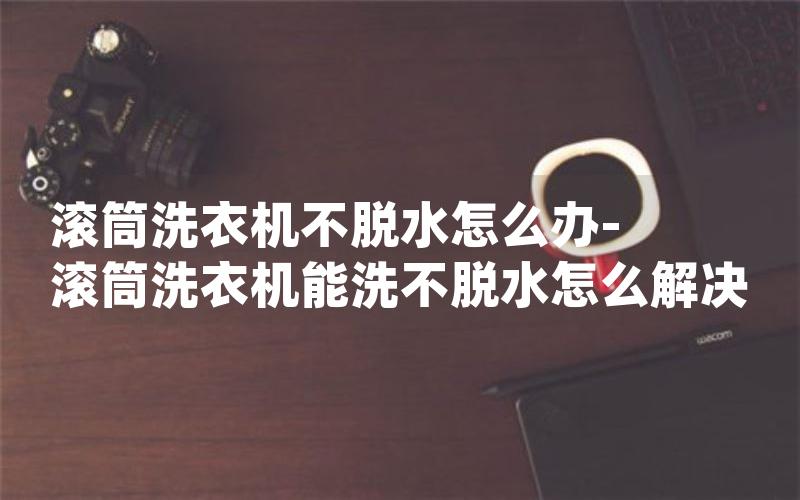 滚筒洗衣机不脱水怎么办-滚筒洗衣机能洗不脱水怎么解决