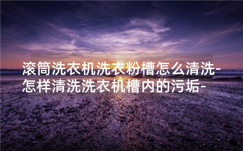 滚筒洗衣机洗衣粉槽怎么清洗-怎样清洗洗衣机槽内的污垢-