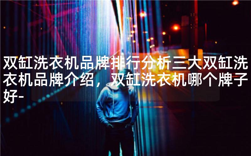 双缸洗衣机品牌排行分析三大双缸洗衣机品牌介绍，双缸洗衣机哪个牌子好-