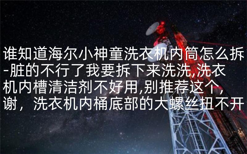 谁知道海尔小神童洗衣机内筒怎么拆-脏的不行了我要拆下来洗洗,洗衣机内槽清洁剂不好用,别推荐这个,谢，洗衣机内桶底部的大螺丝扭不开,怎么办-