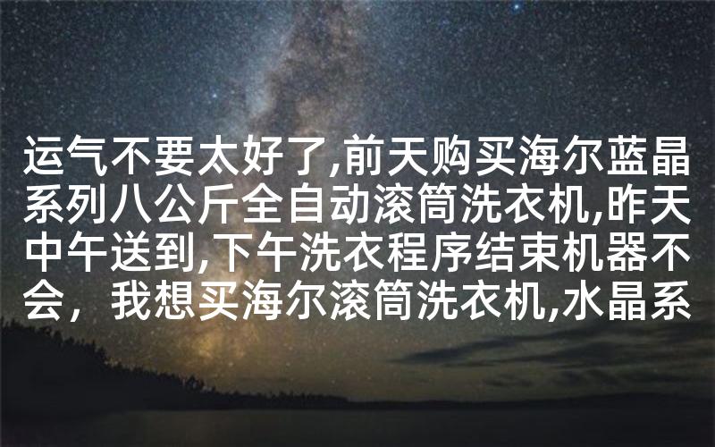 运气不要太好了,前天购买海尔蓝晶系列八公斤全自动滚筒洗衣机,昨天中午送到,下午洗衣程序结束机器不会,我想买海尔滚筒洗衣机,水晶系列和蓝晶哪个质量稳定,值得购买- 运气不要太好了,前天购买海尔蓝晶系列八公斤全自动滚筒洗衣机,昨天中午送到,下午洗衣程序结束机器不会,我想买海尔滚筒洗衣机,水晶系列和蓝晶哪个质量稳定,值得购买-