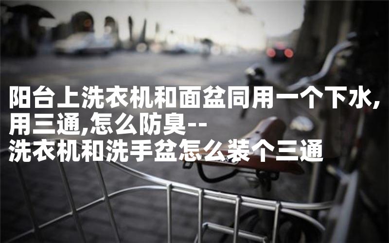 阳台上洗衣机和面盆同用一个下水,用三通,怎么防臭--洗衣机和洗手盆怎么装个三通