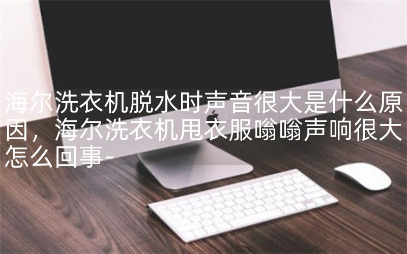 海尔洗衣机脱水时声音很大是什么原因，海尔洗衣机甩衣服嗡嗡声响很大怎么回事-