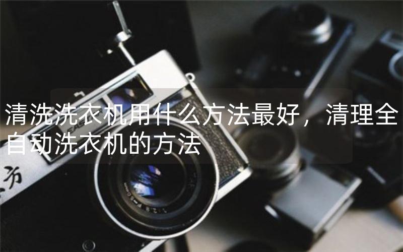 清洗洗衣机用什么方法最好,清理全自动洗衣机的方法 清洗洗衣机用什么方法最好,清理全自动洗衣机的方法