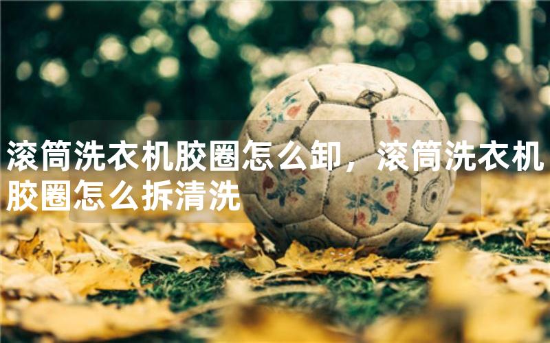 滚筒洗衣机胶圈怎么卸，滚筒洗衣机胶圈怎么拆清洗