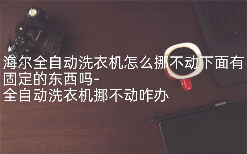 海尔全自动洗衣机怎么挪不动下面有固定的东西吗-全自动洗衣机挪不动咋办