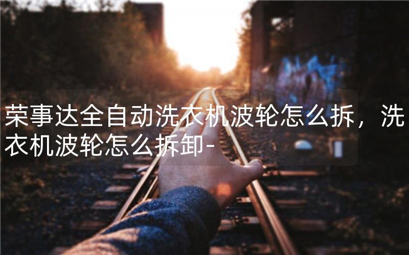 荣事达全自动洗衣机波轮怎么拆，洗衣机波轮怎么拆卸-