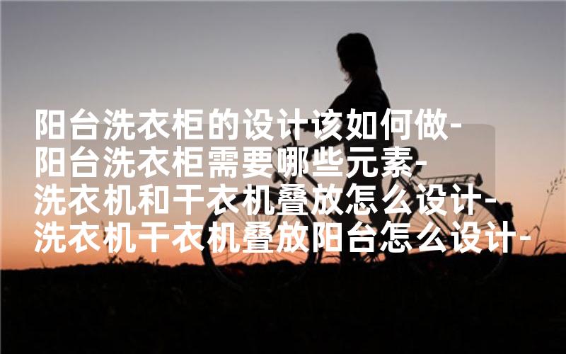 阳台洗衣柜的设计该如何做-阳台洗衣柜需要哪些元素-洗衣机和干衣机叠放怎么设计-洗衣机干衣机叠放阳台怎么设计-