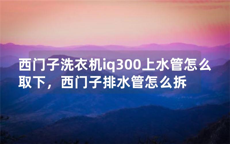 西门子洗衣机iq300上水管怎么取下，西门子排水管怎么拆