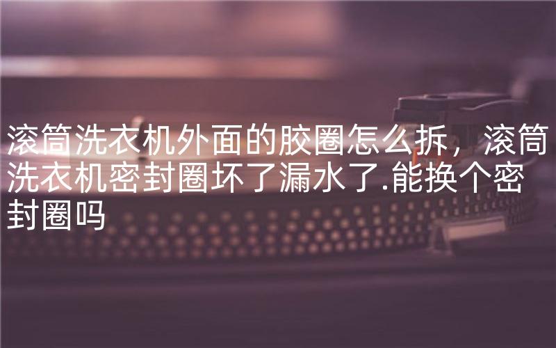 滚筒洗衣机外面的胶圈怎么拆，滚筒洗衣机密封圈坏了漏水了.能换个密封圈吗