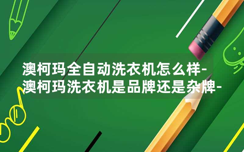 澳柯玛全自动洗衣机怎么样-澳柯玛洗衣机是品牌还是杂牌-