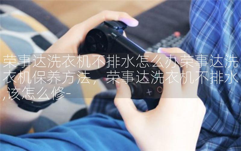 荣事达洗衣机不排水怎么办荣事达洗衣机保养方法，荣事达洗衣机不排水,该怎么修-