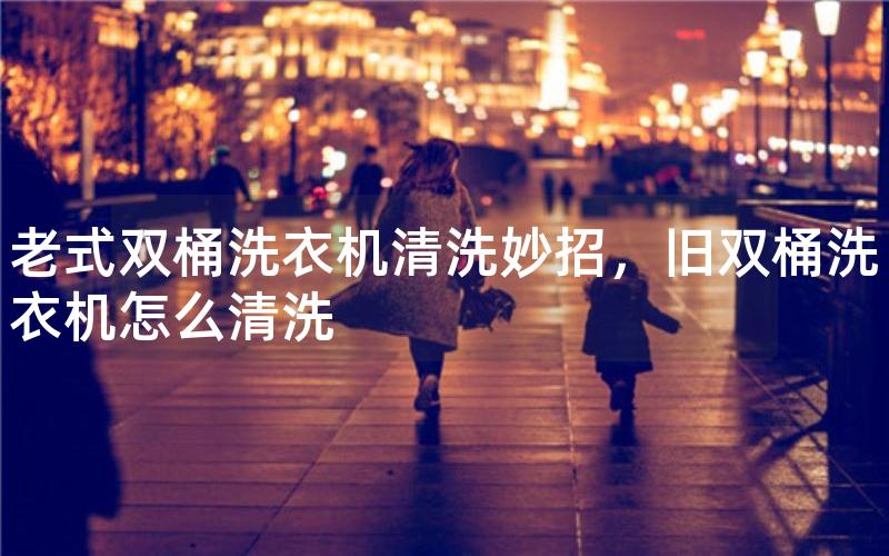老式双桶洗衣机清洗妙招，旧双桶洗衣机怎么清洗