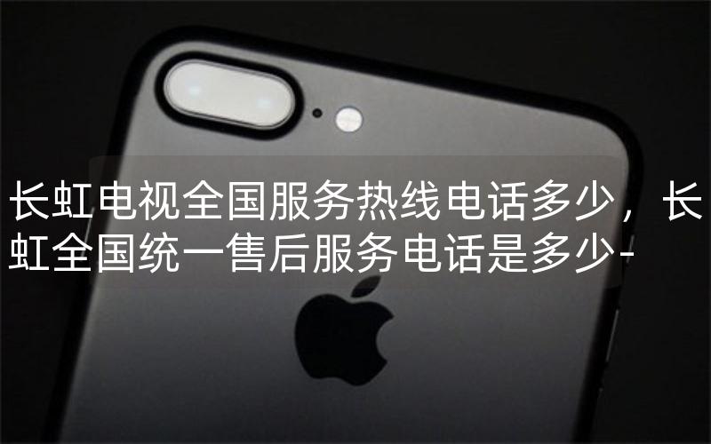长虹电视全国服务热线电话多少，长虹全国统一售后服务电话是多少-